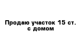 Продаю участок 15 ст. с домом